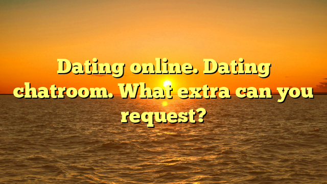 Dating online. Dating chatroom. What extra can you request?