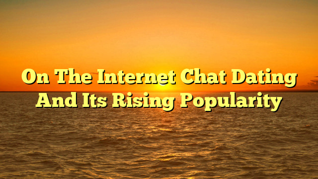 On The Internet Chat Dating And Its Rising Popularity