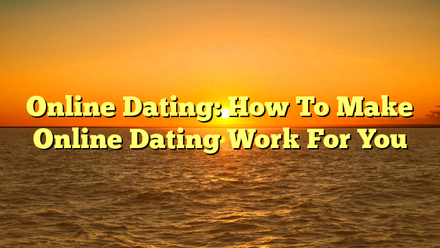 Online Dating: How To Make Online Dating Work For You