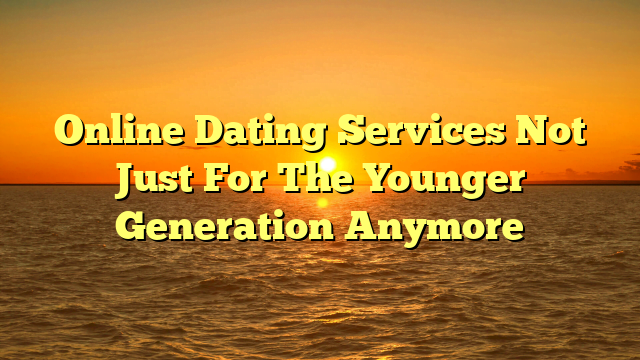 Online Dating Services Not Just For The Younger Generation Anymore