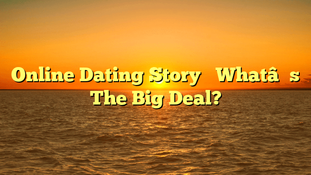 Online Dating Story– What’s The Big Deal?
