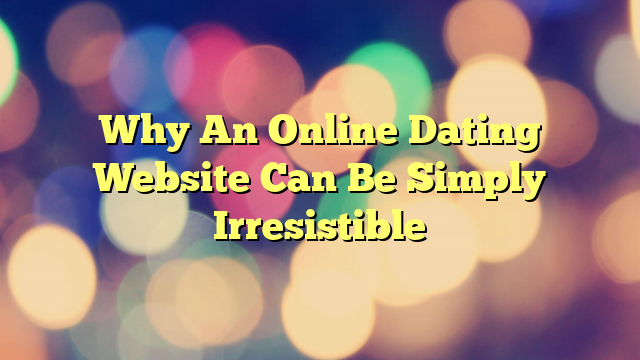Why An Online Dating Website Can Be Simply Irresistible