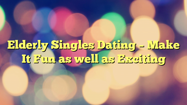 Elderly Singles Dating – Make It Fun as well as Exciting