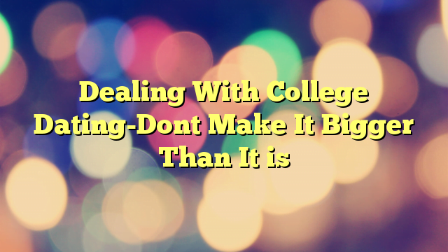 Dealing With College Dating-Dont Make It Bigger Than It is