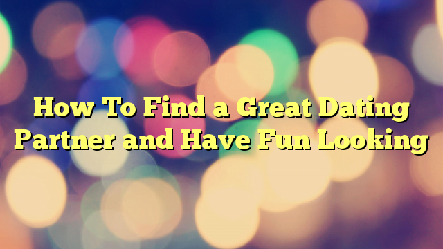 How To Find a Great Dating Partner and Have Fun Looking